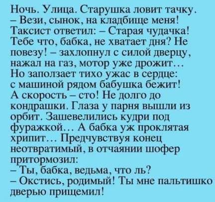 Ночь Улица Старушка ловит тачку Вези сынок на кладбище меня ТТаксист ответил Старая чудачка Тебе что бабка не хватает дня Не повезу захлопнул с силой дверцу нажал на газ мотор уже дрожит Но заползает тихо ужас в сердце с машиной рядом бабушка бежит А скорость сто Не долго до кондрашки Глаза у парня вышли из орбит Зашевелились кудри под фуражкой А б