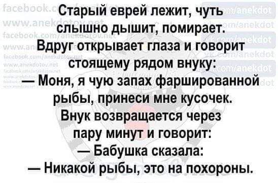 Старый еврей лежит чуть слышно дышит помирает Вдруг открывает глаза и говорит стоящему рядом внуку Моня я чую запах фаршированной рыбы принеси мне кусочек Внук возвращается через пару минут и говорит Бабушка сказала Никакой рыбы это на похороны