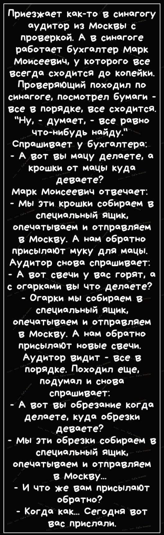 Приезжоет кок то в синогогу судитор из Москвы с проверкой А в синогоге роботоет бухголтер Морк Моисеевич у которого все всегдо сходится до копейки Проверяющий походил по синогоге посмотрел бумоги все в порядке все сходится Ну думоет все ровно что нибудь нойду Спрошивоет у бухголтеро А вот вы моцу делоете о крошки от моцы куда девоете Морк Моисеевич