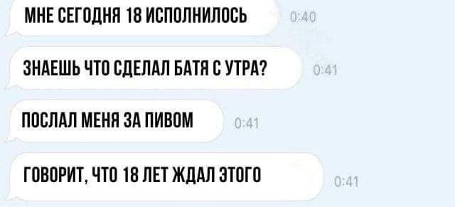 МНЕ СЕГОДНЯ 18 ИСПОЛНИЛОСЬ ЗНАЕШЬ ЧТО СДЕЛАЛ БАТЯ С УТРА ПОСЛАЛ МЕНЯ ЗА ПИВОМ ГОВОРИТ ЧТО 18 ЛЕТ ЖДАЛ ЭТОГО