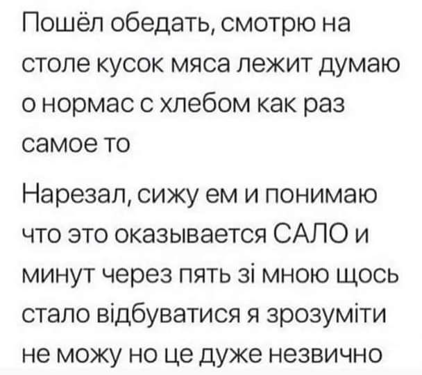 Пошёл обедать смотрю на столе кусок мяса лежит думаю онормас с хлебом как раз самое то Нарезал сижу ем и понимаю что это оказывается САЛО и минут через пять з мною щось стало вдбуватися я зрозумти не можу но це дуже незвично