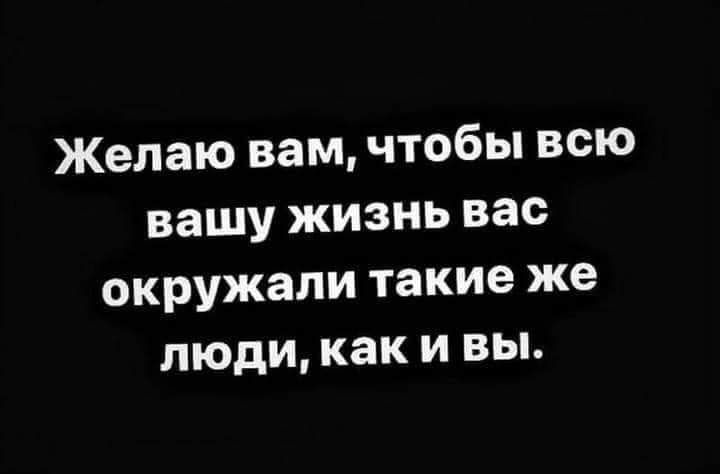 Желаю вам чтобы всю вашу жизнь вас окружали такие же люди как и вы