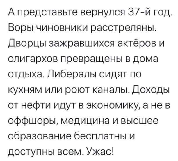 А представьте вернулся 37 й год Воры чиновники расстреляны Дворцы зажравшихся актёров и олигархов превращены в дома отдыха Либералы сидят по кухням или роют каналы Доходы от нефти идут в экономику а не в оффшоры медицина и высшее образование бесплатны и доступны всем Ужас