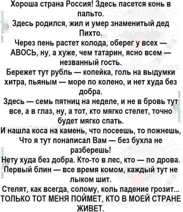 Хороша страна Россия Здесь пасется конь в пальто Здесь родился жил и умер знаменитый дед Пихто Через пень растет колода оберег у всех АВОСЬ ну а хуже чем татарин ясно всем незванный гость Бережет тут рубль копейка голь на выдумки хитра пьяным море по колено и нет худа без добра Здесь семь пятниц на неделе и не в бровь тут все а в глаз ну а тот кто 