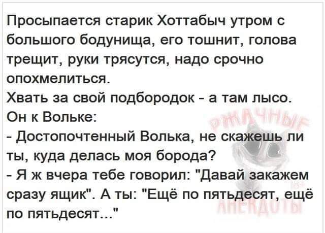 Просыпается старик Хоттабыч утром с большого бодунища его тошнит голова трещит руки трясутся надо срочно опохмелиться Хвать за свой подбородок а там лысо Он к Вольке Достопочтенный Волька не ск шь ли ты куда делась моя борода Я ж вчера тебе говорил Давай закажем сразу ящик А ты Ещё по пятьдесят ещё по пятьдесят