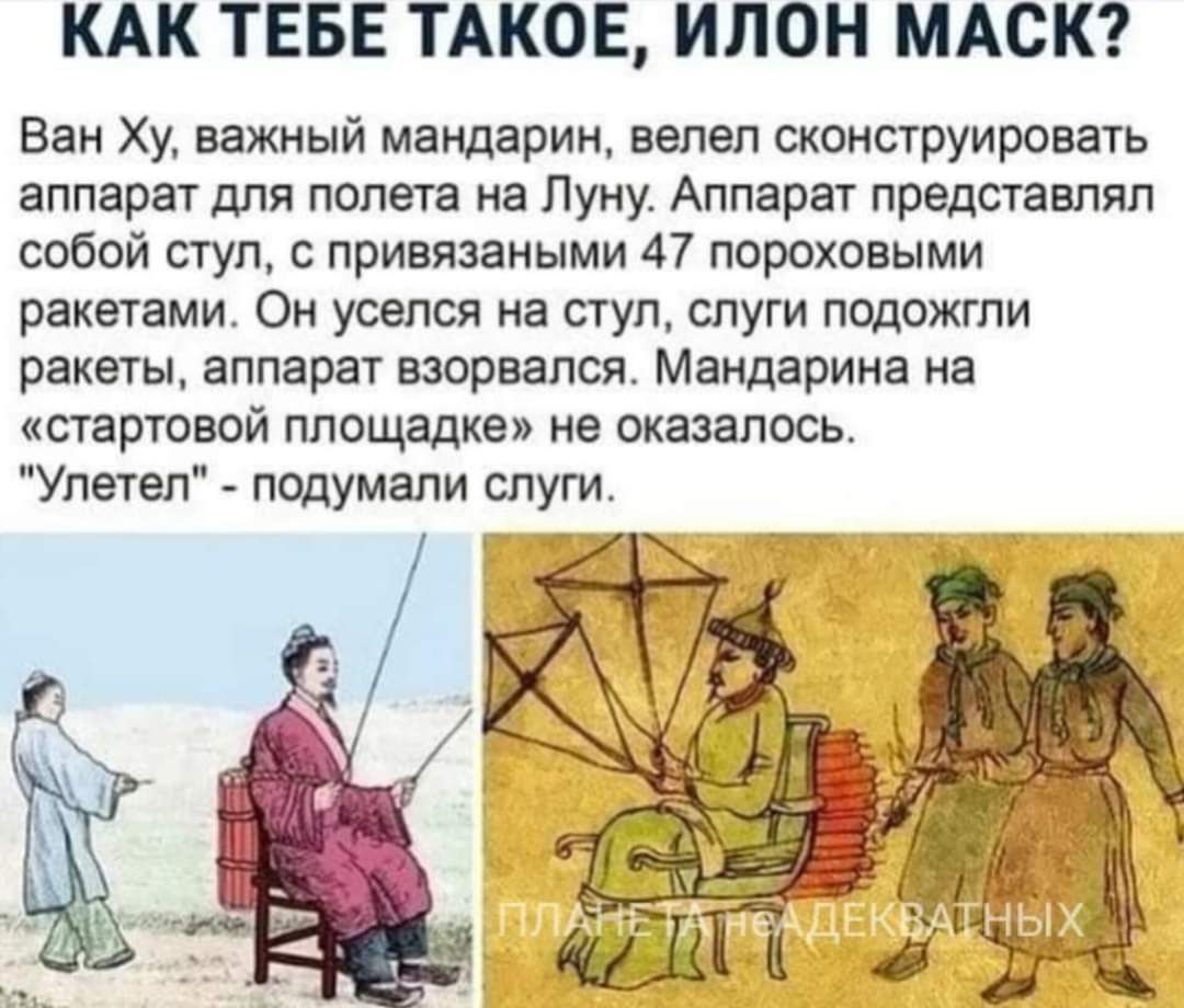 КАК ТЕБЕ ТАКОЕ ИЛОН МАСК Ван Ху важный мандарин велел сконструировать аппарат для полета на Луну Аппарат представлял собой стул с привязаными 47 пороховыми ракетами Он уселся на стул слуги подожгли ракеты аппарат взорвался Мандарина на стартовой площадке не оказалось Улетел подумали слуги Т