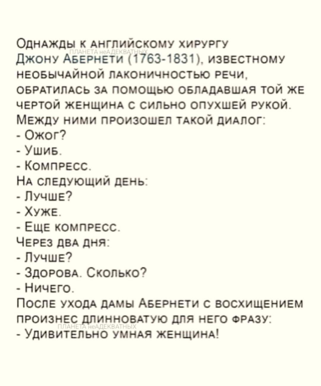 ОднАЖДЫ К АНГЛИЙСКОМУ ХИРУРГУ Джону АвЕРНЕТИ 1763 1831 ИЗВЕСТНОМУ НЕОБЫЧАЙНОЙ ЛАКОНИЧНОСТЬЮ РЕЧИ ОБРАТИЛАСЬ ЗА ПОМОЩЬЮ ОБЛАДАВШАЯ ТОЙ ЖЕ ЧЕРТОЙ ЖЕНЩИНА С СИЛЬНО ОПУХШЕЙ РУКОЙ МЕЖДУ НИМИ ПРОИЗОШЕЛ ТАКОЙ ДИАЛОГ Ожог Ушив КОМПРЕСС НА СЛЕДУЮЩИЙ ДЕНЬ ЛУЧШЕ ХУЖЕ ЕЩЕ КОМПРЕСС ЧЕРЕЗ ДВА ДНЯ ЛУЧШЕ ЗДОРОВА Сколько НичЕГО ПОСЛЕ УХОДА ДАМЫ АБЕРНЕТИ С ВОСХИЩЕНИ