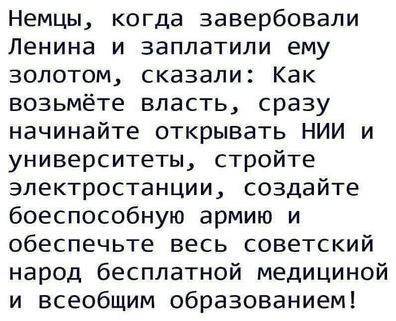 Немцы когда завербовали Ленина и заплатили ему золотом сказали Как возьмёте власть сразу начинайте открывать НИИ и университеты стройте электростанции создайте боеспособную армию и обеспечьте весь советский народ бесплатной медициной и всеобщим образованием