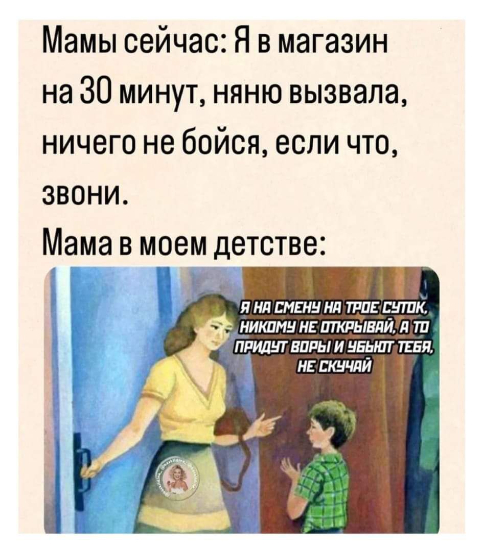 Мамы сейчас Я в магазин на 30 минут няню вызвала ничего не бойся если что ЗВОНИ Мама в моем детстве Я НА СМЕНЧ НА ТРОЕ СУТОК НИКОМУ НЕ ПТКРЫВАЙТА Т 2 ПРИДЫТ ВОРЬИ ЧЕЬ ТЕЕЯ