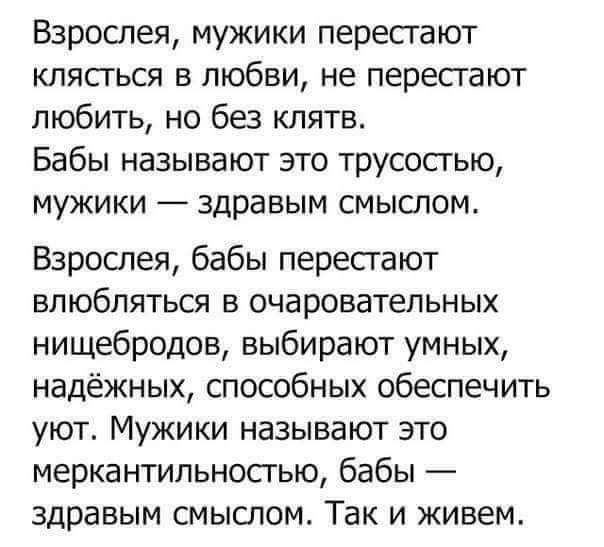 Взрослея мужики перестают клясться в любви не перестают любить но без клятв Бабы называют это трусостью мужики здравым смыслом Взрослея бабы перестают влюбляться в очаровательных нищебродов выбирают умных надёжных способных обеспечить уют Мужики называют это меркантильностью бабы здравым смыслом Так и живем