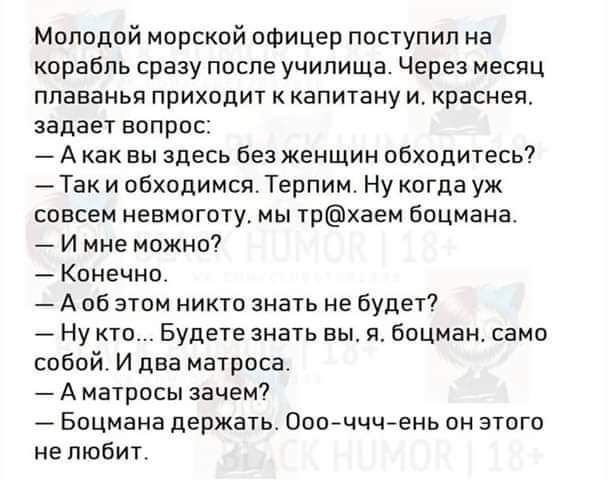 Молодой морской офицер поступил на корабль сразу после училища Через месяц плаванья приходит к капитану и краснея задает вопрос Акак вы здесь без женщин обходитесь Так и обходимся Терпим Ну когда уж совсем невмоготу мы трхаем боцмана И мне можно Конечно Аоб этом никто знать не будет Нукто Будете знать вы я боцман само собой И два матроса Аматросы з