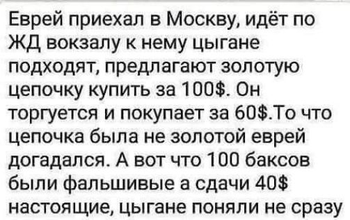 Еврей приехал в Москву идёт по ЖД вокзалу к нему цыгане подходят предлагают золотую цепочку купить за 100 Он торгуется и покупает за 60То что цепочка была не золотой еврей догадался А вот что 100 баксов были фальшивые а сдачи 40 настоящие цыгане поняли не сразу