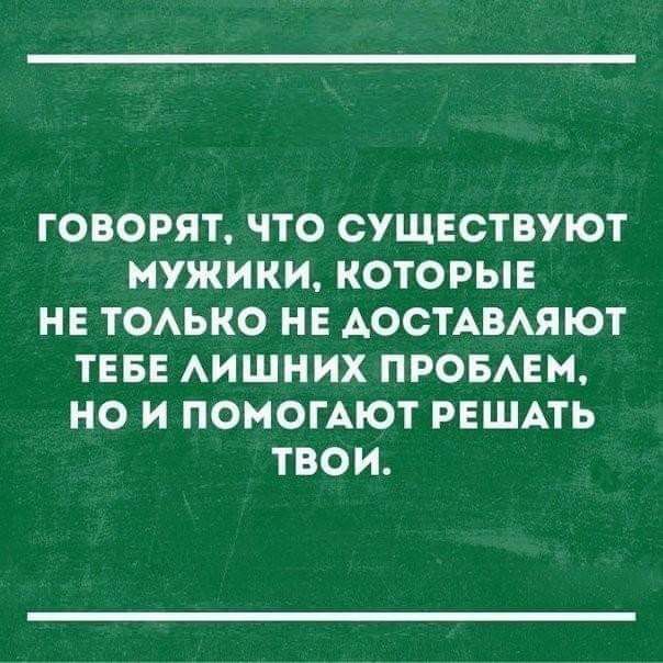 ГОВОРЯТ ЧТО СУЩЕСТВУЮТ МУЖИКИ КОТОРЫЕ НЕ ТОЛЬКО НЕ ДОСТАВЛЯЮТ ТЕБЕ ЛИШНИХ ПРОБЛЕМ НО И ПОМОГАЮТ РЕШАТЬ ТВОИ