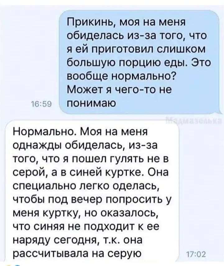 Прикинь моя на меня обиделась из за того что я ей приготовил слишком большую порцию еды Это вообще нормально Может я чего то не в59 понимаю Нормально Моя на меня однажды обиделась из за того что я пошел гулять не в серой а в синей куртке Она специально легко оделась чтобы под вечер попросить у меня куртку но оказалось что синяя не подходит к ее нар