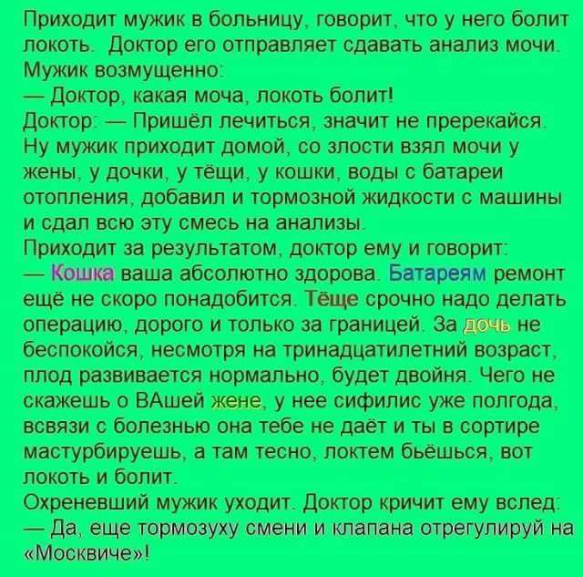 Приходит мужик в больницу говорит что у него болит локоть Доктор его отправляет сдавать анализ мочи Мужик возмущенно Доктор какая моча локоть болит Доктор Пришёл лечиться значит не пререкайся Ну мужик приходит домой со злости взял мочи у жены у дочки у тёщи у кошки воды с батареи отопления добавил и тормозной жидкости с машины и сдал всю эту смесь 