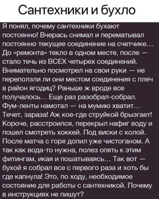 Сантехники и бухло Я понял почему сантехники буают постоянно Бчерась снимал и перематывал постоянно текущее соединение на счетчике До ремонта текло в одном месте после стало течь из ВСЕХ четырех соединений Внимательно посмотрел на свои руки не переползли ли они местом соединения с плеч в район ягодиц Раньше ж вроде все получалось Еще раз разобрал с