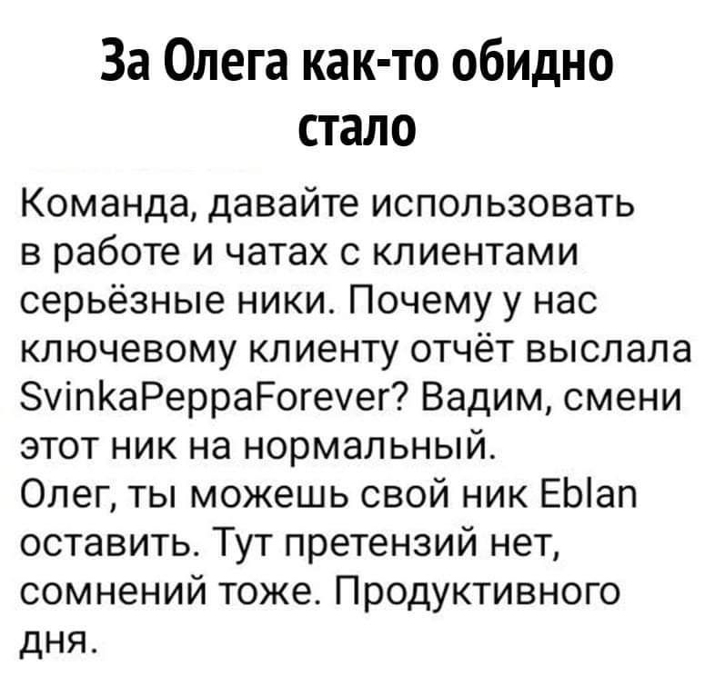 За Олега как то обидно стало Команда давайте использовать в работе и чатах с клиентами серьёзные ники Почему у нас ключевому клиенту отчёт выслала упКаРерраРогеуег Вадим смени этот ник на нормальный Олег ты можешь свой ник ЕЫап оставить Тут претензий нет сомнений тоже Продуктивного дня