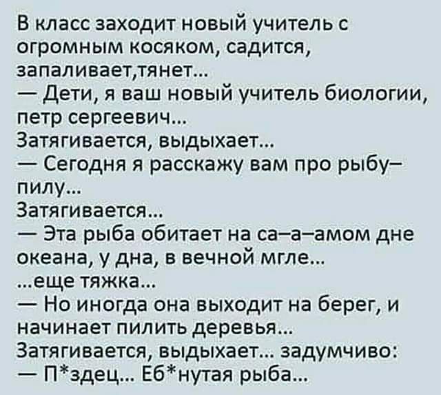 В класс заходит новый учитель с огромным косяком садится запаливаеттянет Дети я ваш новый учитель биологии петр сергеевич Затягивается выдыхает Сегодня я расскажу вам про рыбу пилу Затягивается Эта рыба обитает на са а амом дне океана у дна в вечной мгле еще тяжка Но иногда она выходит на берег и начинает пилить деревья Затягивается выдыхает задумч