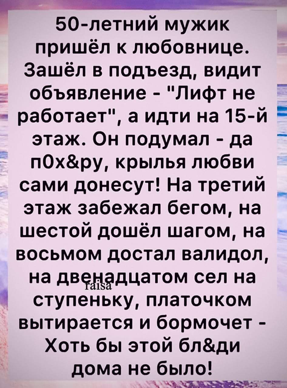 50 летний мужик пришёл к любовнице Зашёл в подъезд видит объявление Лифт не работает а идти на 15 й этаж Он подумал да пОхру крылья любви сами донесут На третий _ этаж забежал бегом на шестой дошёл шагом на восьмом достал валидол на двенадцатом сел на ступеньку платочком вытирается и бормочет Хоть бы этой блди дома не было саМСЬ ЕЬАЧА