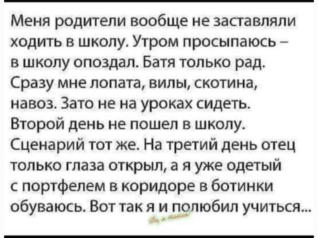 Меня родители вообще не заставляли ходить в школу Утром просыпаюсь в школу опоздал Батя только рад Сразу мне лопата вилы скотина навоз Зато не на уроках сидеть Второй день не пошел в школу Сценарий тот же На третий день отец только глаза открыл а я уже одетый с портфелем в коридоре в ботинки обуваюсь Вот так яидпюбил учиться