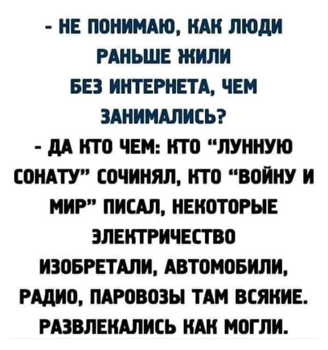 НЕ ПОНИМАЮ КАК ЛЮДИ РАНЬШЕ ЖИЛИ БЕЗ ИНТЕРНЕТА ЧЕМ ЗАНИМАЛИСЬ ДА КТО ЧЕМ КТО ЛУННУЮ СОНАТУ СОЧИНЯЛ КТО ВОЙНУ И МИР ПИСАЛ НЕКОТОРЫЕ ЭЛЕКТРИЧЕСТВО ИЗОБРЕТАЛИ АВТОМОБИЛИ РАДИО ПАРОВОЗЫ ТАМ ВСЯНИЕ РАЗВЛЕКАЛИСЬ КАК МОГЛИ