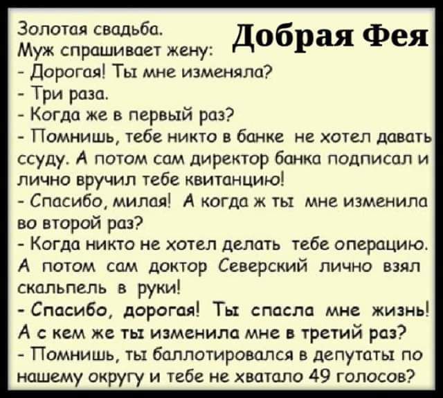 Золотая свадьба добрая Фея Муж спрашивает жену Дорогая Ты мне изменяла Три раза Когда же в первый раз Помнишь тебе никто в банке не хотел давать ссуду А потом сам директор банка подписал и лично вручил тебе квитанцию Спасибо милая А когда ж ты мне изменила во второй раз Когда никто не хотел делать тебе операцию А потом сам доктор Северский лично вз