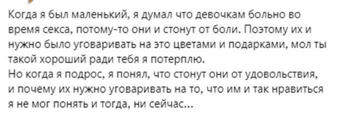 Когда я был маленький я думал что девочкам больно во время секса потому то они и стонут от боли Поэтому их и нужно было уговаривать на это цветами и подарками мол ты такой хороший ради тебя я потерплю Но когда я подрос я понял что стонут они от удовольствия и почему их нужно уговаривать на то что им и так нравиться яне мог понять и тогда ни сейчас