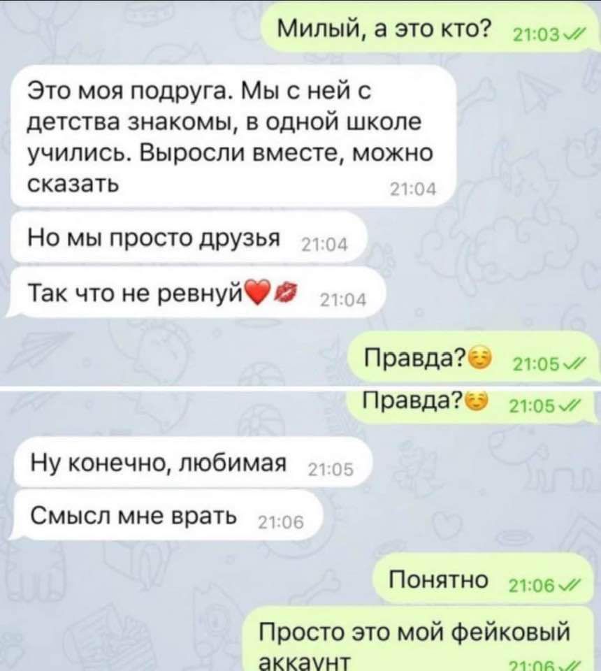 Милый а это кто г1037 Это моя подруга Мы с ней с детства знакомы в одной школе учились Выросли вместе можно сказать Но мы просто друзья Так что не ревнуй Правда 1057 Правда 21057 Ну конечно любимая Смысл мне врать Понятно 1067 Просто это мой фейковый аккаунт РЕ и