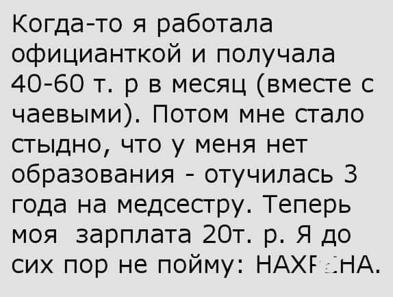 Когда то я работала официанткой и получала 40 60 т р в месяц вместе с чаевыми Потом мне стало стыдно что у меня нет образования отучилась 3 года на медсестру Теперь моя зарплата 20т р Я до сих пор не пойму НАХЕ НА