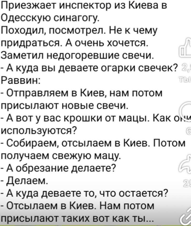 Приезжает инспектор из Киева в Одесскую синагогу Походил посмотрел Не к чему придраться А очень хочется Заметил недогоревшие свечи А куда вы деваете огарки свечек Раввин Отправляем в Киев нам потом присылают новые свечи А вот у вас крошки от мацы Как ои используются Собираем отсылаем в Киев Потом получаем свежую мацу А обрезание делаете Делаем А ку