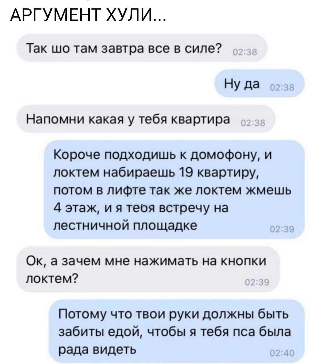 АРГУМЕНТ ХУЛИ Так шо там завтра все в силе Нуда о Напомни какая у тебя квартира Короче подходишь к домофону и локтем набираешь 19 квартиру потом в лифте так же локтем жмешь 4 этаж и я теоя встречу на лестничной площадке Ок а зачем мне нажимать на кнопки локтем Потому что твои руки должны быть забиты едой чтобы я тебя пса была рада видеть 0240