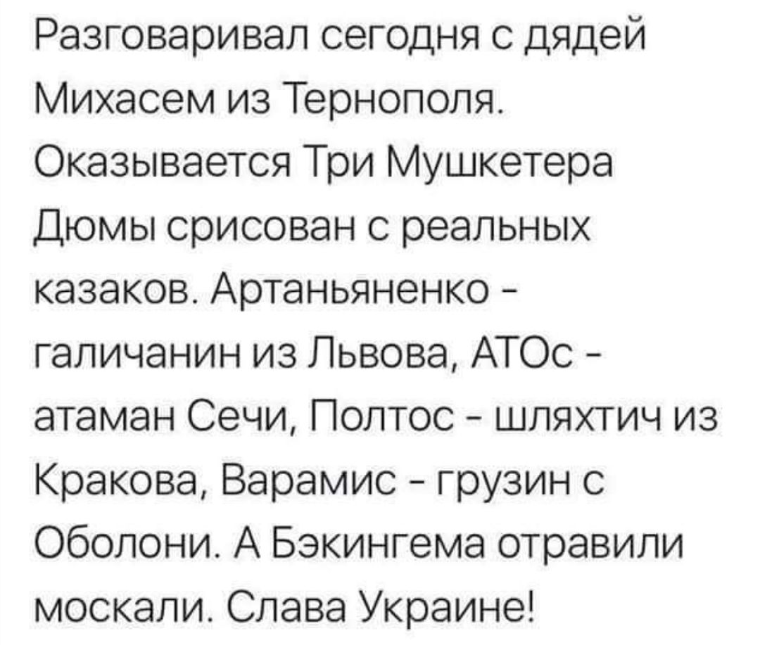 Разговаривал сегодня с дядей Михасем из Тернополя Оказывается Три Мушкетера Дюмы срисован с реальных казаков Артаньяненко галичанин из Львова АТОс атаман Сечи Полтос шляхтич из Кракова Варамис грузин с Оболони А Бэкингема отравили москали Слава Украине