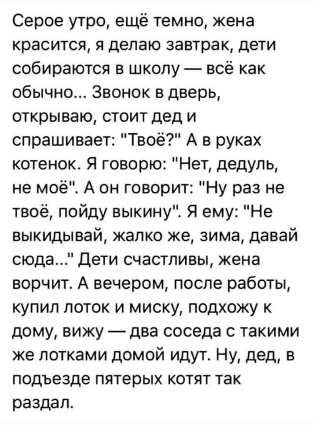 Серое утро ещё темно жена красится я делаю завтрак дети собираются в школу всё как обычно Звонок в дверь открываю стоит дед и спрашивает Твоё А в руках котенок Я говорю Нет дедуль не моё А он говорит Ну раз не твоё пойду выкину Я ему Не выкидывай жалко же зима давай сюда Дети счастливы жена ворчит А вечером после работы купил лоток и миску подхожу 