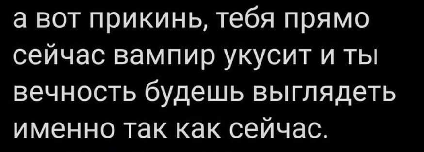 а вот прикинь тебя прямо сейчас вампир укусит и ты вечность будешь выглядеть именно так как сейчас