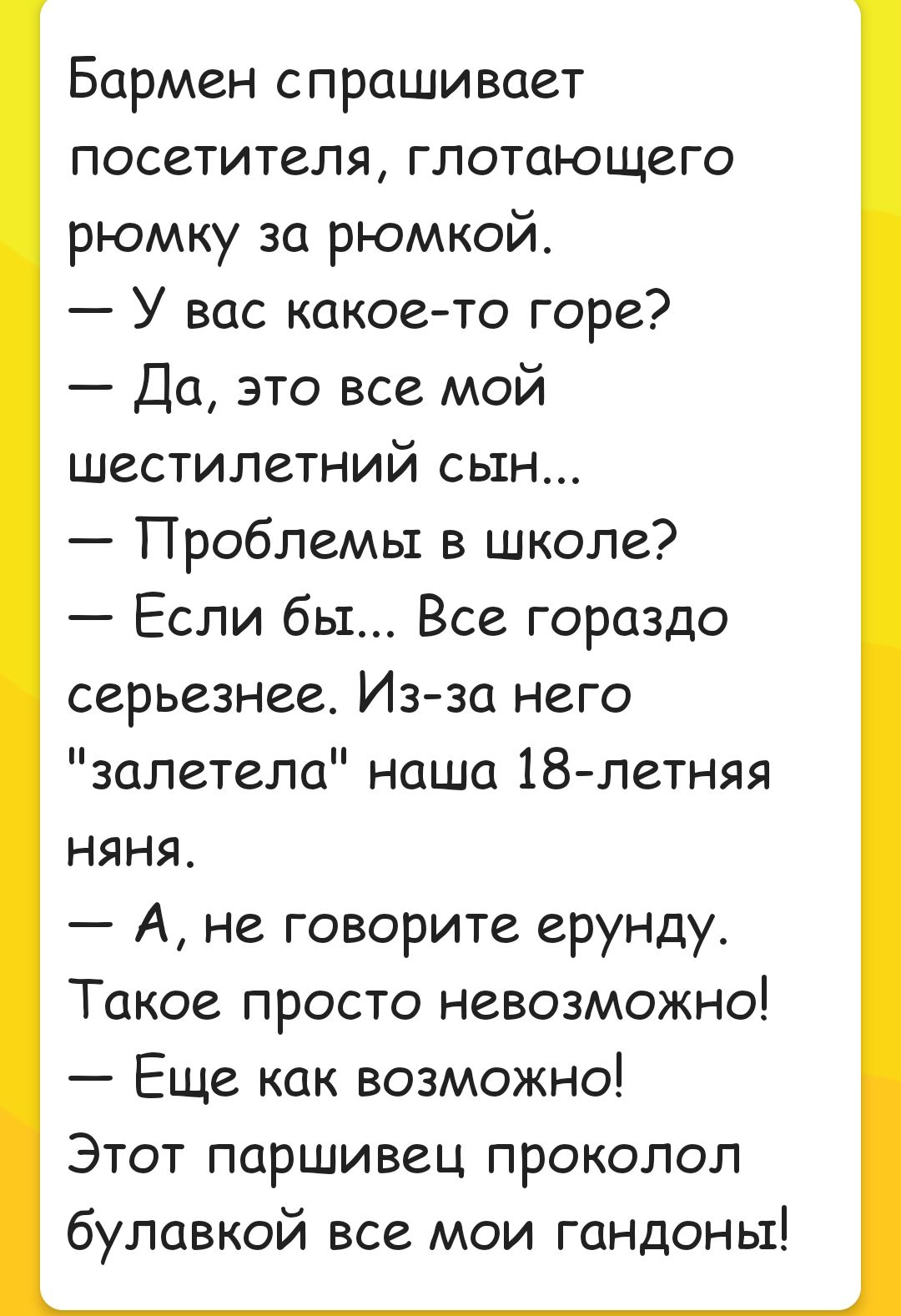 Бармен спрашивает посетителя глотающего рюмку за рюмкой У вас какое то горе Да это все мой шестилетний сын Проблемы в школе Если бы Все гораздо серьезнее Из за него залетела наша 18 летняя Няня А не говорите ерунду Такое просто невозможно Еще как возможно Этот паршивец проколол булавкой все мои гандоны