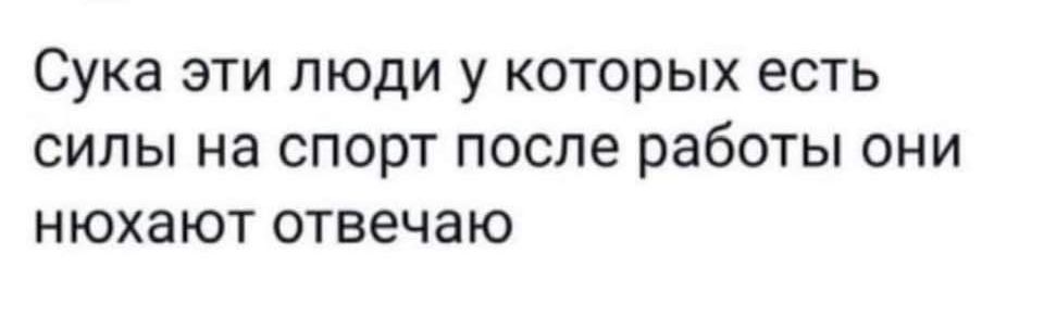 Сука эти люди у которых есть силы на спорт после работы они нюхают отвечаю