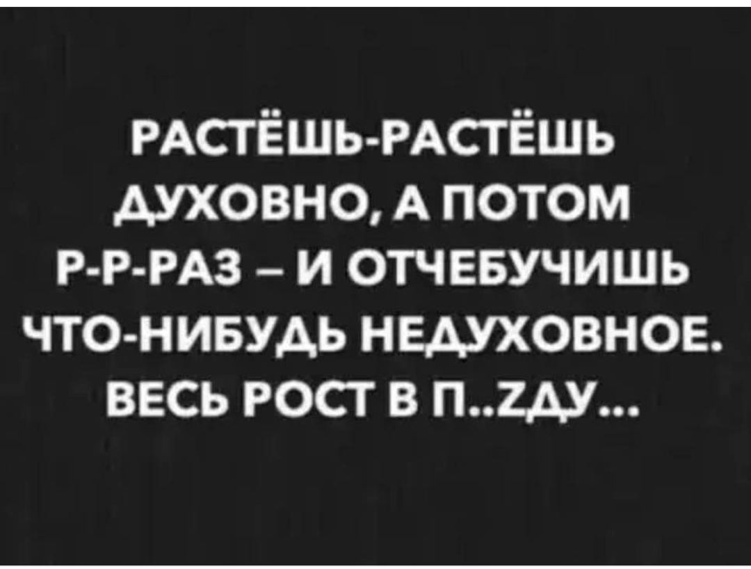 РАСТЁШЬ РАСТЁШЬ ДУХОВНО А ПОТОМ Р Р РАЗ И ОТЧЕБУЧИШЬ ЧТО НИБУДЬ НЕДУХОВНОЕ ВЕСЬ РОСТ В П2ДУ