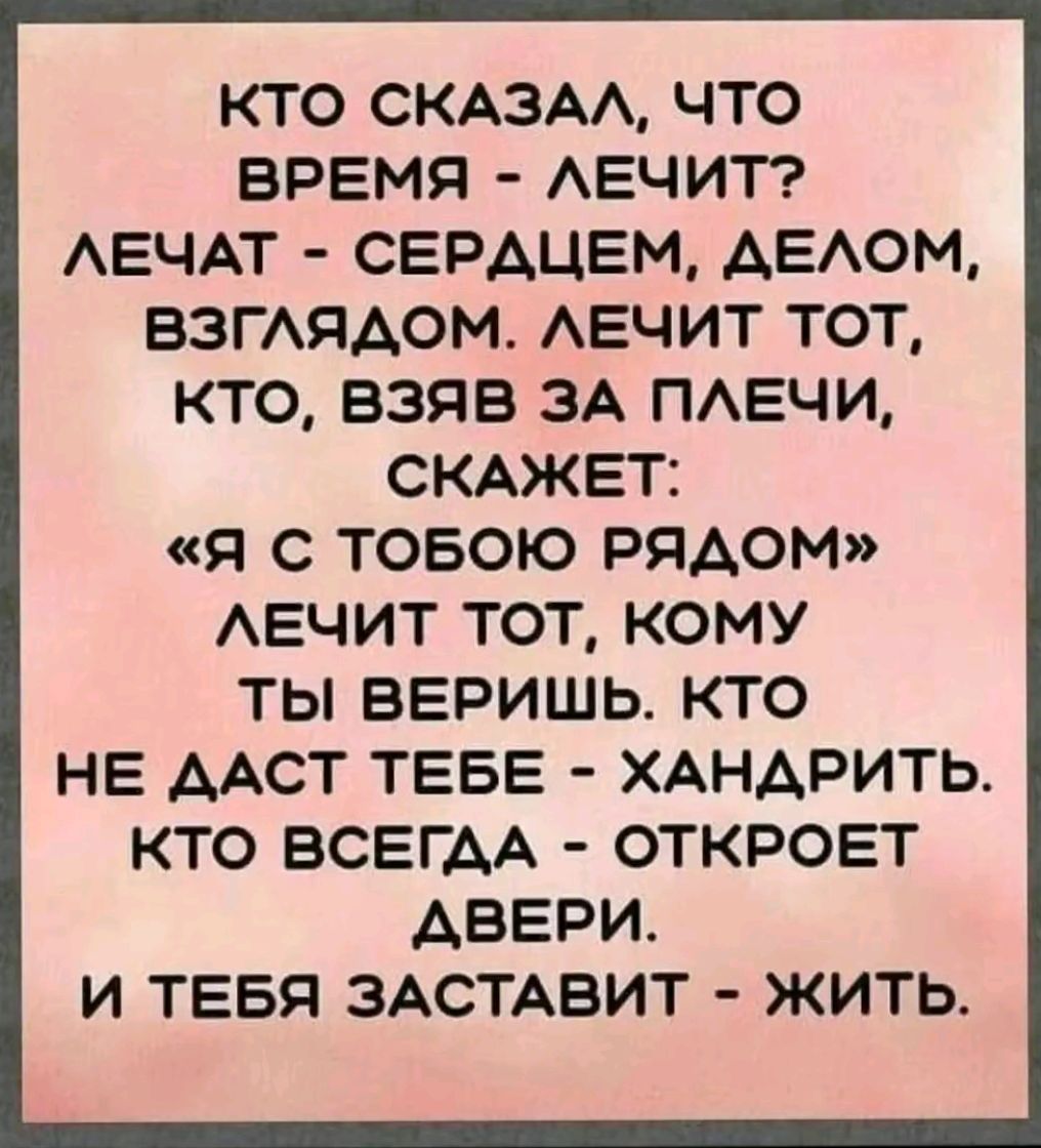 КТО СКАЗАЛ ЧТО ВРЕМЯ ЛЕЧИТ ЛЕЧАТ СЕРДЦЕМ ДЕЛОМ ВЗГЛЯДОМ ЛЕЧИТ ТОТ КТО ВЗЯВ ЗА ПЛЕЧИ СКАЖЕТ Я С ТОБОЮ РЯДОМ ЛЕЧИТ ТОТ КОМУ ТЫ ВЕРИШЬ КТО НЕ ДАСТ ТЕБЕ ХАНДРИТЬ КТО ВСЕГДА ОТКРОЕТ АВЕРИ И ТЕБЯ ЗАСТАВИТ ЖИТЬ