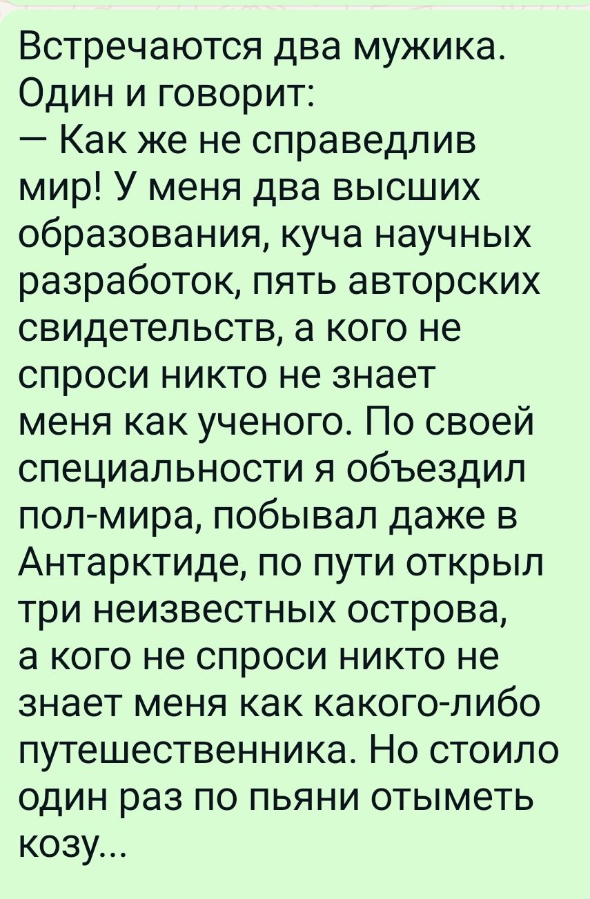 Встречаются два мужика Один и говорит Как же не справедлив мир У меня два высших образования куча научных разработок пять авторских свидетельств а кого не спроси никто не знает меня как ученого По своей специальности я объездил пол мира побывал даже в Антарктиде по пути открыл три неизвестных острова а кого не спроси никто не знает меня как какого 