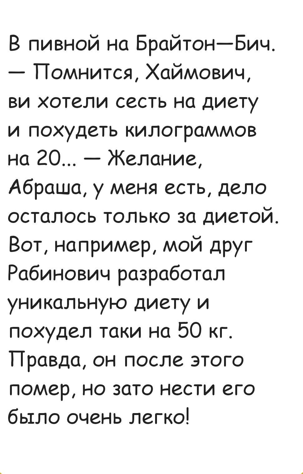 В пивной на БрайтонБич Помнится Хаймович ви хотели сесть на диету и похудеть килограммов на 20 Желание Абраша у меня есть дело осталось только за диетой Вот например мой друг Рабинович разработал уникальную диету и похудел таки на 50 кг Правда он после этого помер но зато нести его было очень легко