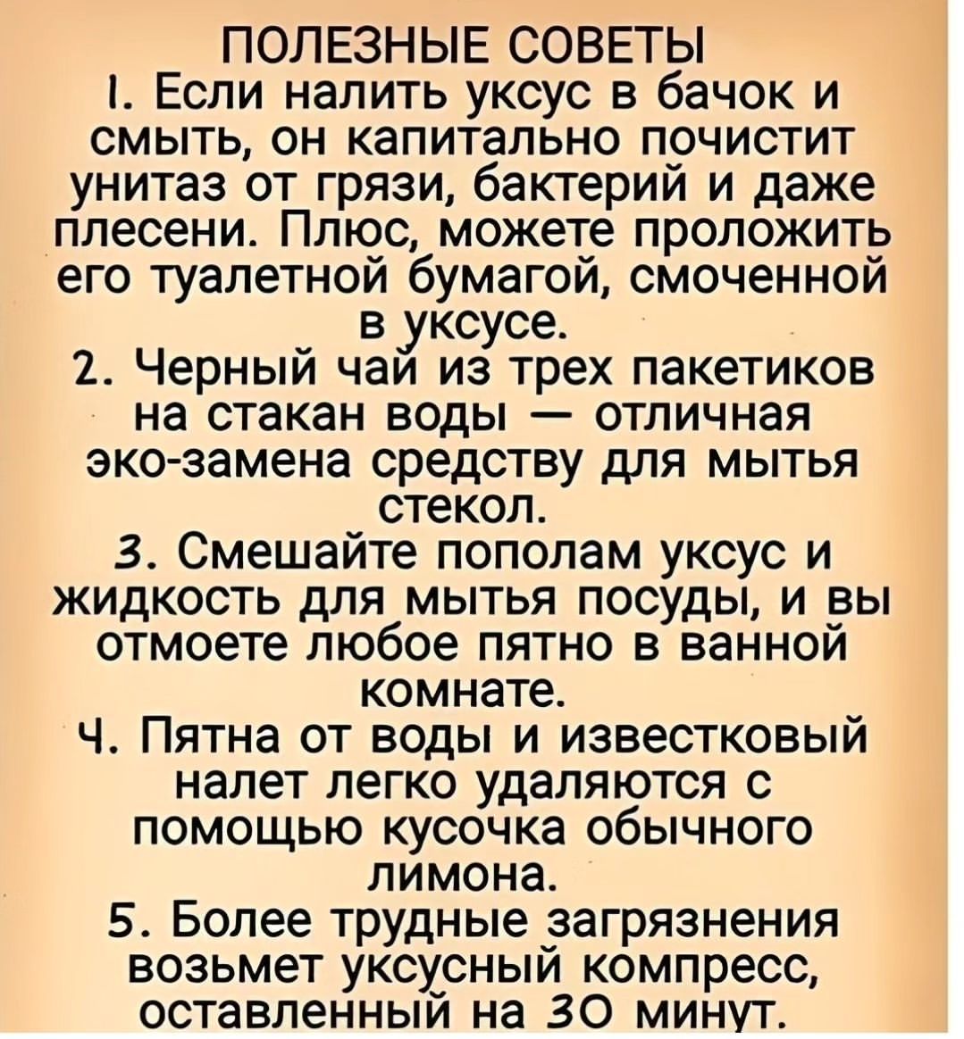 ПОЛЕЗНЫЕ СОВЕТЫ 1 Если налить уксус в бачок и смыть он капитально почистит унитаз от грязи бактерий и даже плесени Плюс можете проложить его туалетной бумагой смоченной в уксусе 2 Черный чай из трех пакетиков на стакан воды отличная эко замена средству для мытья стекол 3 Смешайте пополам уксус и жидкость для _ мытья посуды и вы отмоете любое пятно 