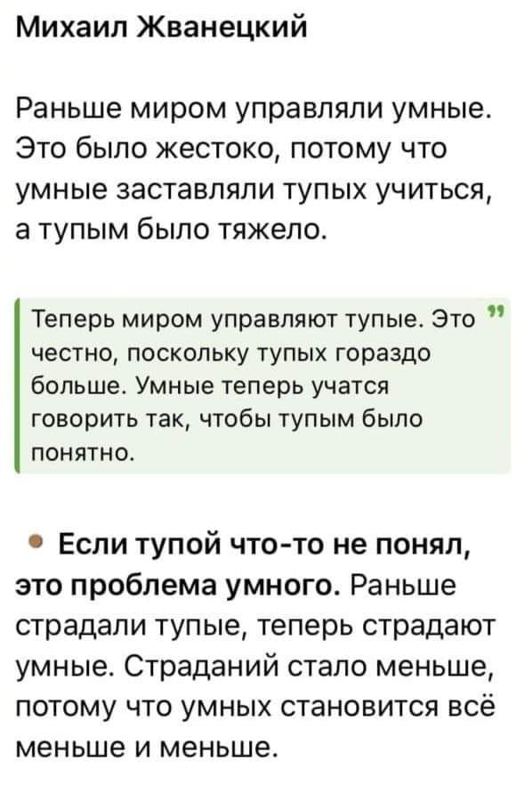 Михаил Жванецкий Раньше миром управляли умные Это было жестоко потому что умные заставляли тупых учиться а тупым было тяжело Теперь миром управляют тупые Это честно поскольку тупых гораздо больше Умные теперь учатся говорить так чтобы тупым было понятно Если тупой что то не понял это проблема умного Раньше страдали тупые теперь страдают умные Страд