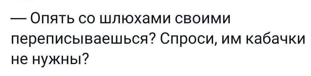 Опять со шлюхами своими переписываешься Спроси им кабачки не нужны