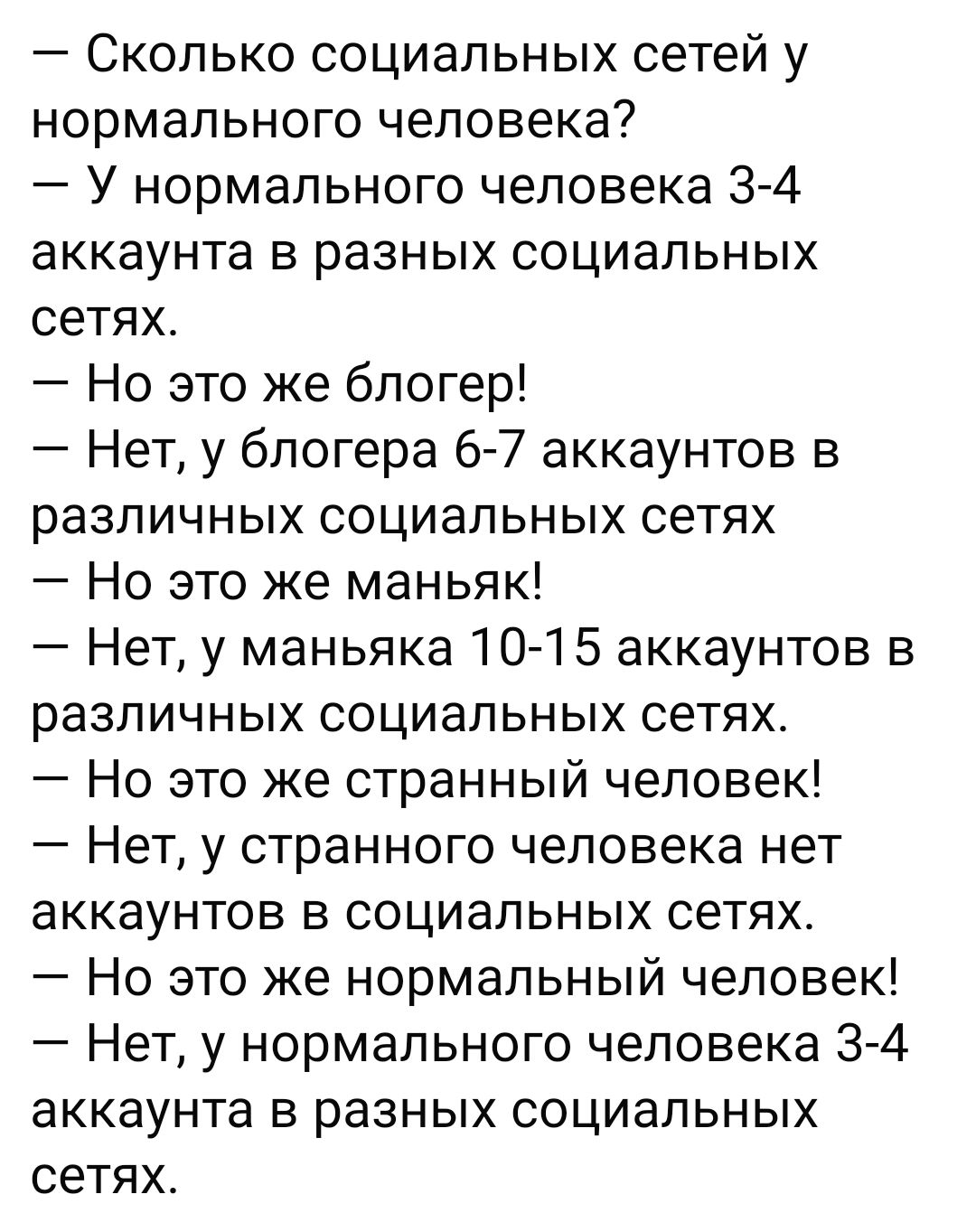 Сколько социальных сетей у нормального человека У нормального человека 3 4 аккаунта в разных социальных сетях Но это же блогер Нет у блогера 6 7 аккаунтов в различных социальных сетях Но это же маньяк Нет у маньяка 10 15 аккаунтов в различных социальных сетях Но это же странный человек Нет у странного человека нет аккаунтов в социальных сетях Но эт