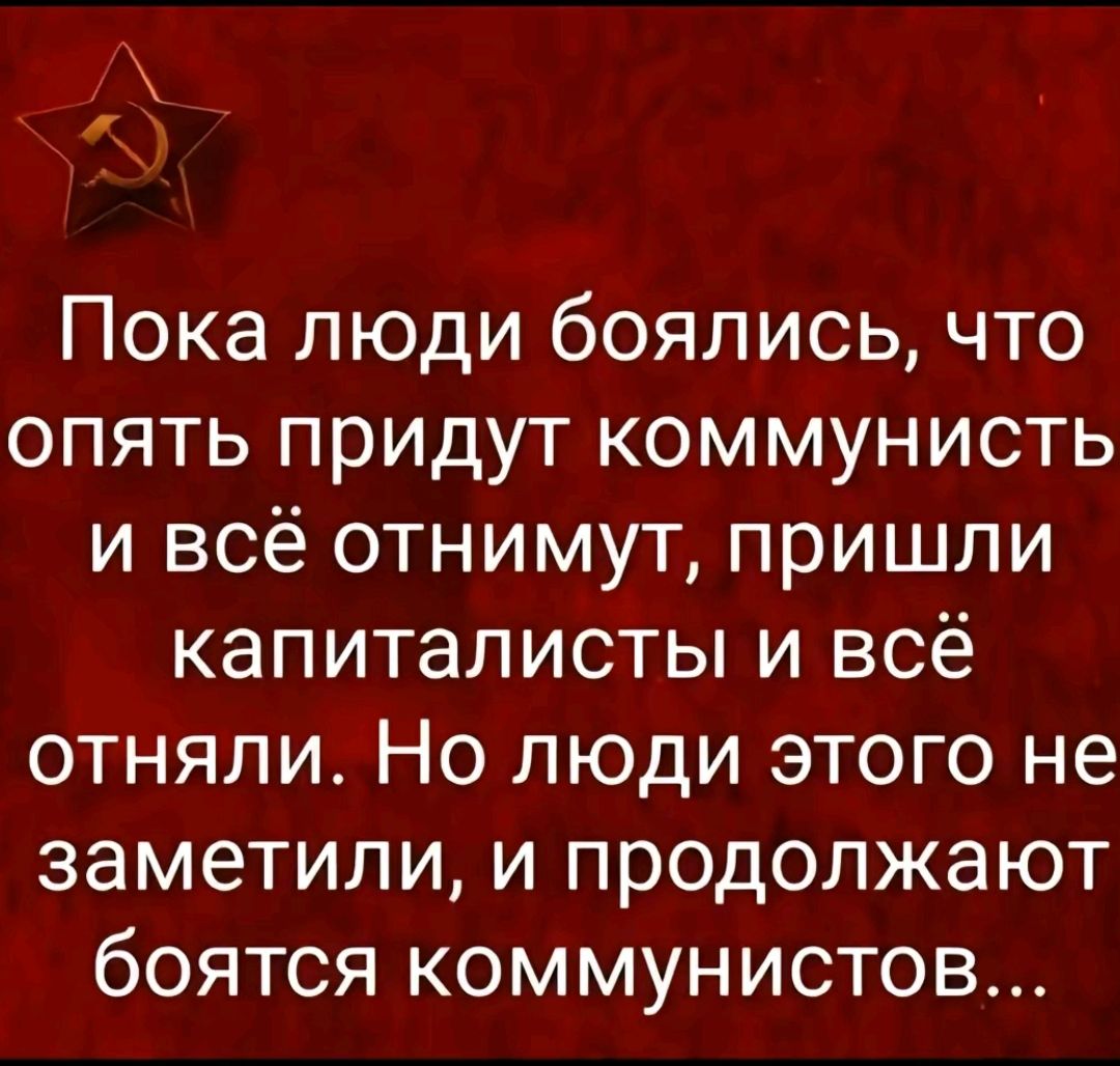 А Пока люди боялись что опять придут коммунисть и всё отнимут пришли капиталисты и всё отняли Но люди этого не заметили и продолжают боятся коммунистов