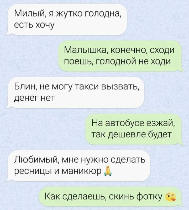 Милый я жутко голодна есть хочу Малышка конечно сходи поешь голодной не ходи Блин не могу такси вызвать денег нет На автобусе езжай так дешевле будет Любимый мне нужно сделать ресницы и маникюр Д Как сделаешь скинь фотку