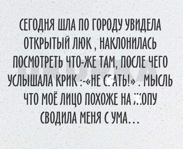 СЕГОДНЯ ШЛА ПО ГОРОДУ УВИДЕЛА ОТКРЫТЫЙ ЛЮК НАКЛОНИЛАСЬ ПОСМОТРЕТЬ ЧТО ЖЕ ТАМ ПОСЛЕ ЧЕГО УСЛЫШАЛА КРИК НЕ С АТЬ МЫСЛЬ ЧТО МОЁ ЛИЦО ПОХОЖЕ НА ОПУ СВОДИЛА МЕНЯ С УМА