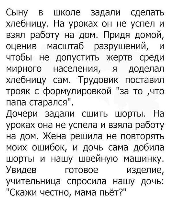 Сыну в школе задали сделать хлебницу На уроках он не успел и взял работу на дом Придя домой оценив масштаб разрушений и чтобы не допустить жертв среди мирного населения я доделал хлебницу сам Трудовик поставил трояк с формулировкой за то что папа старался Дочери задали сшить шорты На уроках она не успела и взяла работу на дом Жена решила не повторя