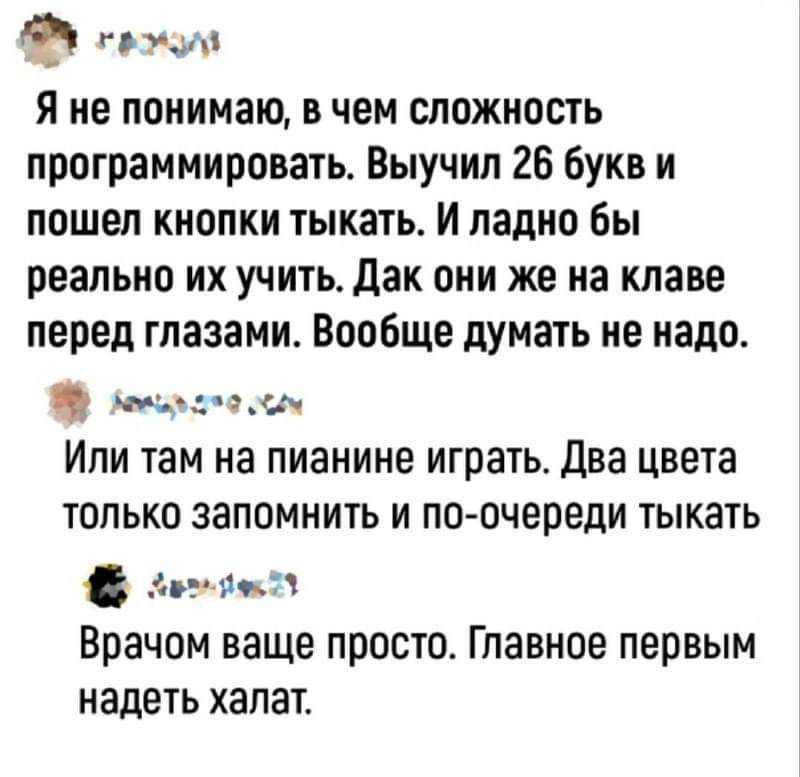 Ф пксуМ Я не понимаю в чем сложность программировать Выучил 26 букв и пошел кнопки тыкать И ладно бы реально их учить Дак они же на клаве перед глазами Вообще думать не надо лепоьоо ом Или там на пианине играть Два цвета только запомнить и по очереди тыкать сотоокг3 Врачом ваще просто Главное первым надеть халат