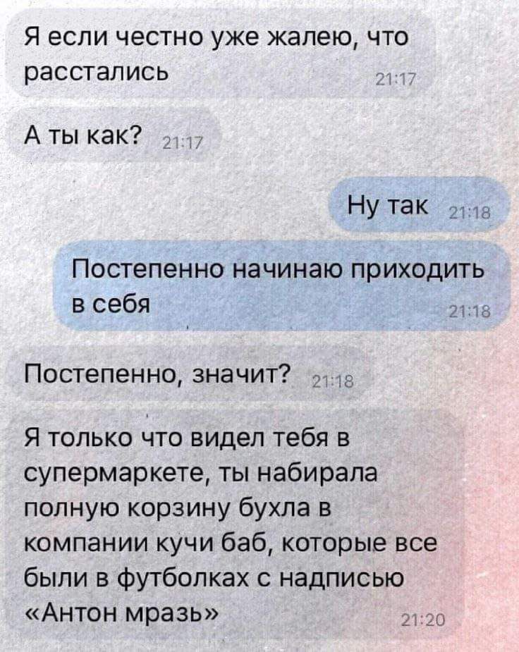 Я если честно уже жалею что расстались Аты как Ну так 11а Постепенно начинаю приходить в себя э8 Постепенно значит в Я только что видел тебя в супермаркете ты набирала полную корзину бухла в компании кучи баб которые все были в футболках с надписью Антон мразь 2120